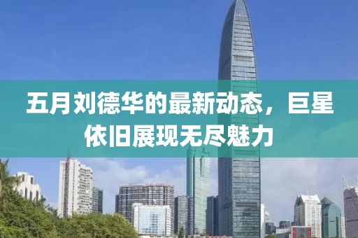 五月劉德華的最新動態，巨星依舊展現無盡魅力