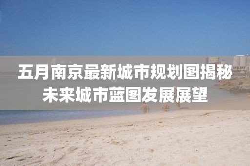 五月南京最新城市規劃圖揭秘未來城市藍圖發展展望