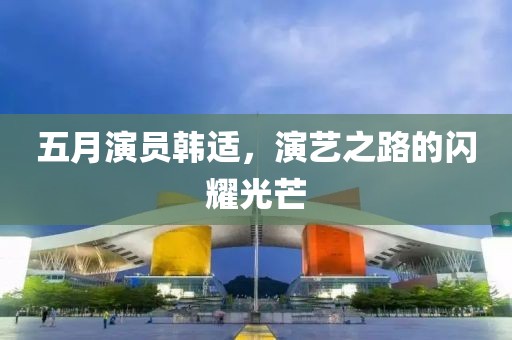 五月演員韓適，演藝之路的閃耀光芒