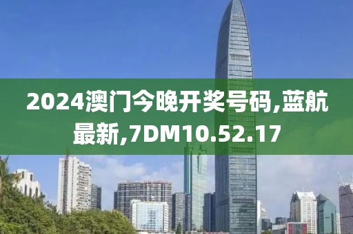 2024澳門今晚開獎號碼,藍航最新,7DM10.52.17