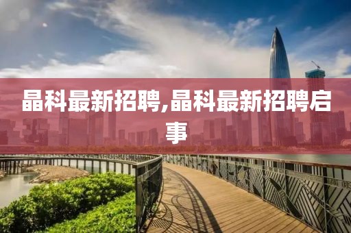 晶科最新招聘,晶科最新招聘啟事