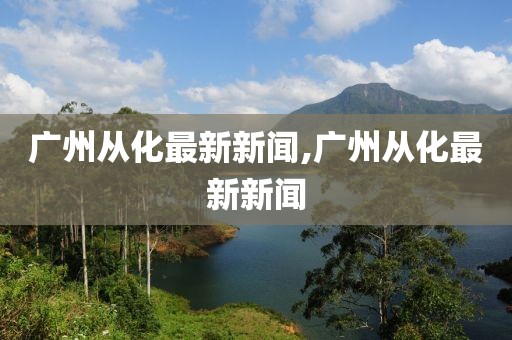 廣州從化最新新聞,廣州從化最新新聞