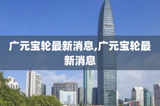 廣元寶輪最新消息,廣元寶輪最新消息
