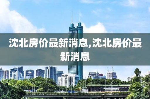 沈北房價最新消息,沈北房價最新消息