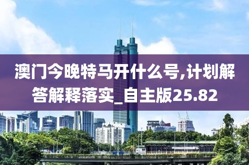 澳門今晚特馬開什么號,計劃解答解釋落實_自主版25.82